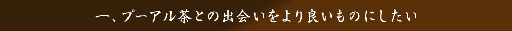 一、プーアル茶との出会いをより良いものにしたい